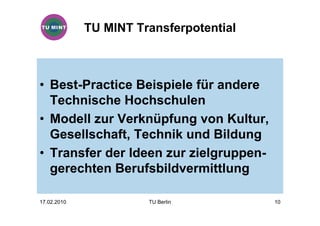 TU MINT Transferpotential



• Best-Practice Beispiele für andere
  Technische Hochschulen
• Modell zur Verknüpfung von Kultur,
  Gesellschaft, Technik und Bildung
• Transfer der Ideen zur zielgruppen-
  gerechten Berufsbildvermittlung

17.02.2010             TU Berlin         10
 