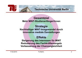 Technische Universität Berlin


                        Gesamtziel
               Mehr MINT-Studienanfänger/innen

                         Strategie
             Nachhaltiger MINT-Imagewandel durch
               innovative mediale Darstellungen

                          Effekte
              Steigerung des Interesses für MINT
             Reduzierung des Fachkräftemangels
             Verbesserung der Chancengleichheit

17.02.2010                 TU Berlin                    2
 