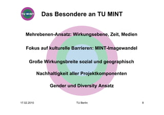 Das Besondere an TU MINT


   Mehrebenen-Ansatz: Wirkungsebene, Zeit, Medien

    Fokus auf kulturelle Barrieren: MINT-Imagewandel

      Große Wirkungsbreite sozial und geographisch

             Nachhaltigkeit aller Projektkomponenten

                  Gender und Diversity Ansatz


17.02.2010                    TU Berlin                8
 