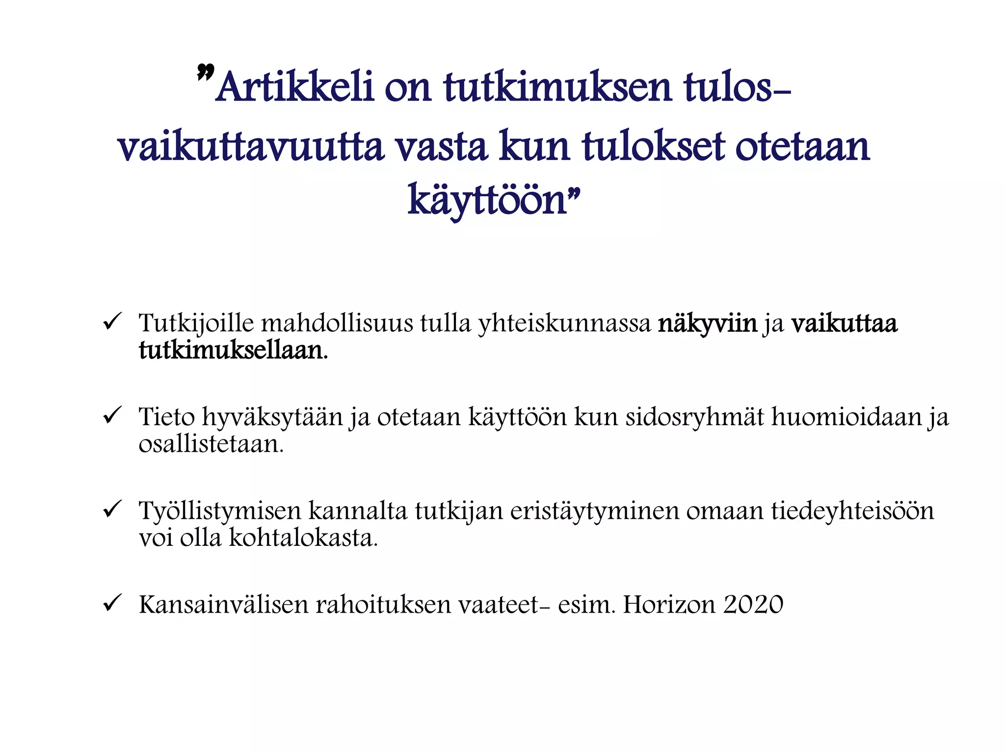 ”Artikkeli on tutkimuksen tulos-
vaikuttavuutta vasta kun tulokset otetaan
käyttöön”
 Tutkijoille mahdollisuus tulla yhteiskunnassa näkyviin ja vaikuttaa
tutkimuksellaan.
 Tieto hyväksytään ja otetaan käyttöön kun sidosryhmät huomioidaan ja
osallistetaan.
 Työllistymisen kannalta tutkijan eristäytyminen omaan tiedeyhteisöön
voi olla kohtalokasta.
 Kansainvälisen rahoituksen vaateet- esim. Horizon 2020
 