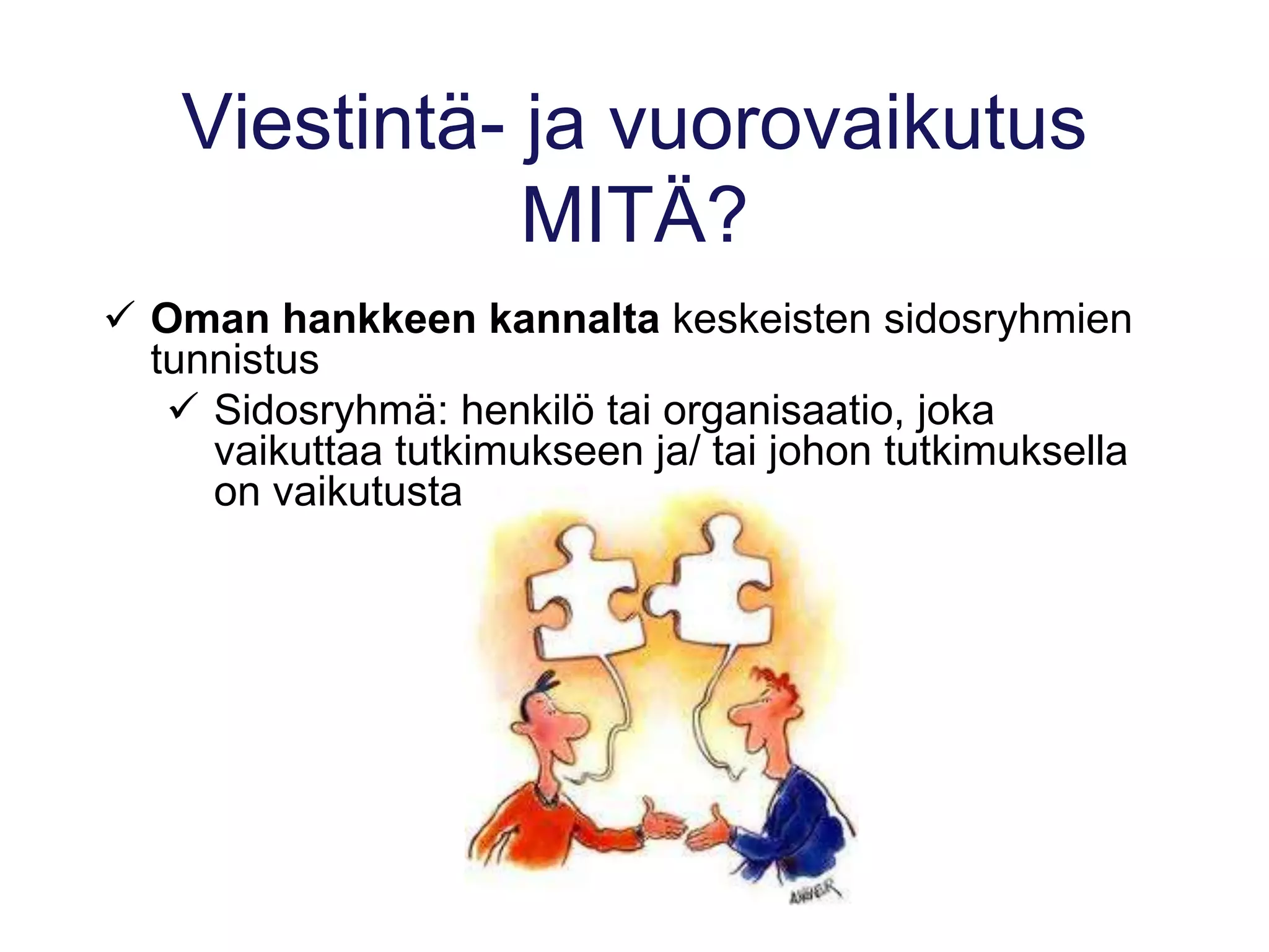 Viestintä- ja vuorovaikutus
MITÄ?
 Oman hankkeen kannalta keskeisten sidosryhmien
tunnistus
 Sidosryhmä: henkilö tai organisaatio, joka
vaikuttaa tutkimukseen ja/ tai johon tutkimuksella
on vaikutusta
 