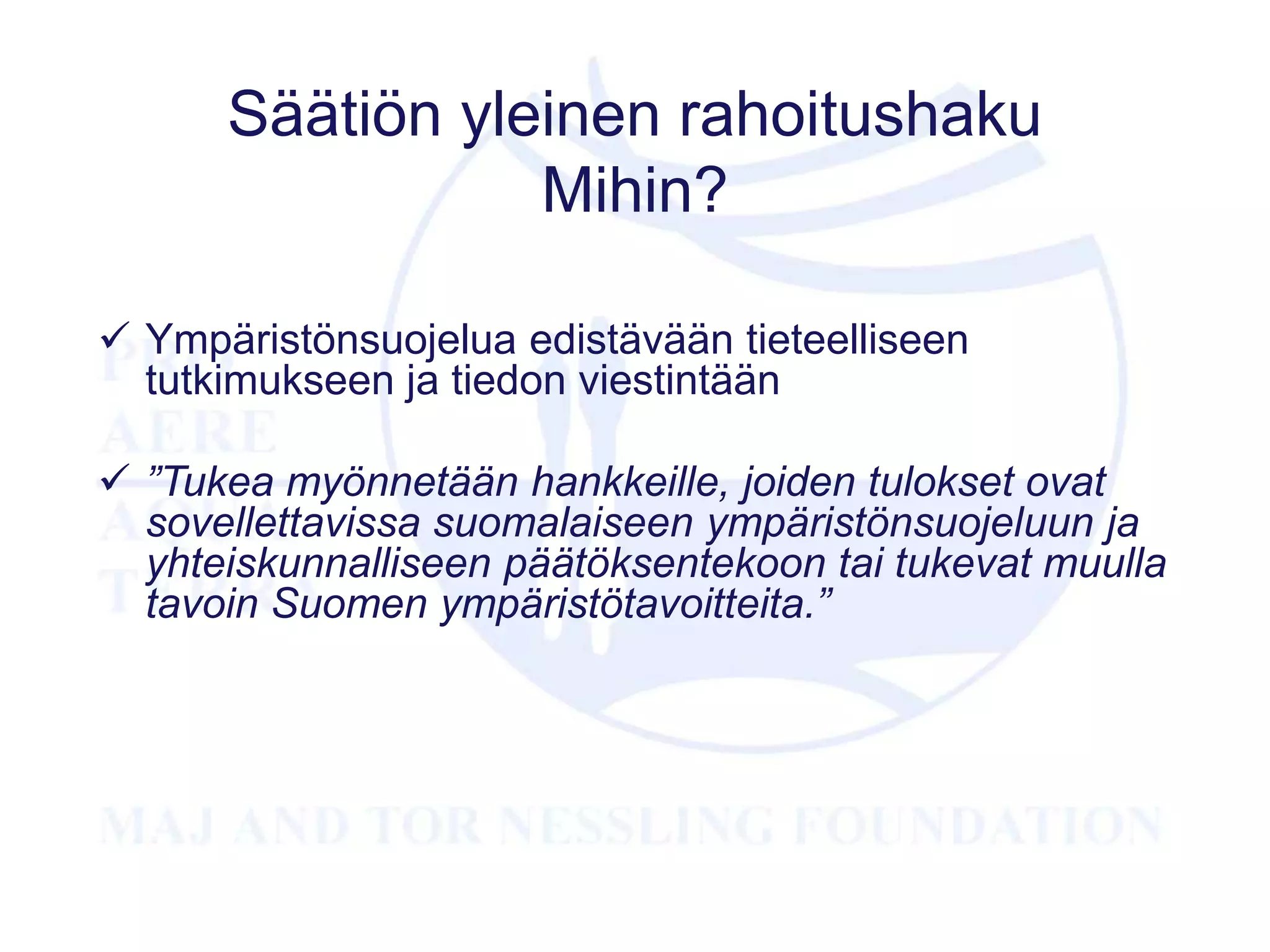 Säätiön yleinen rahoitushaku
Mihin?
 Ympäristönsuojelua edistävään tieteelliseen
tutkimukseen ja tiedon viestintään
 ”Tukea myönnetään hankkeille, joiden tulokset ovat
sovellettavissa suomalaiseen ympäristönsuojeluun ja
yhteiskunnalliseen päätöksentekoon tai tukevat muulla
tavoin Suomen ympäristötavoitteita.”
 