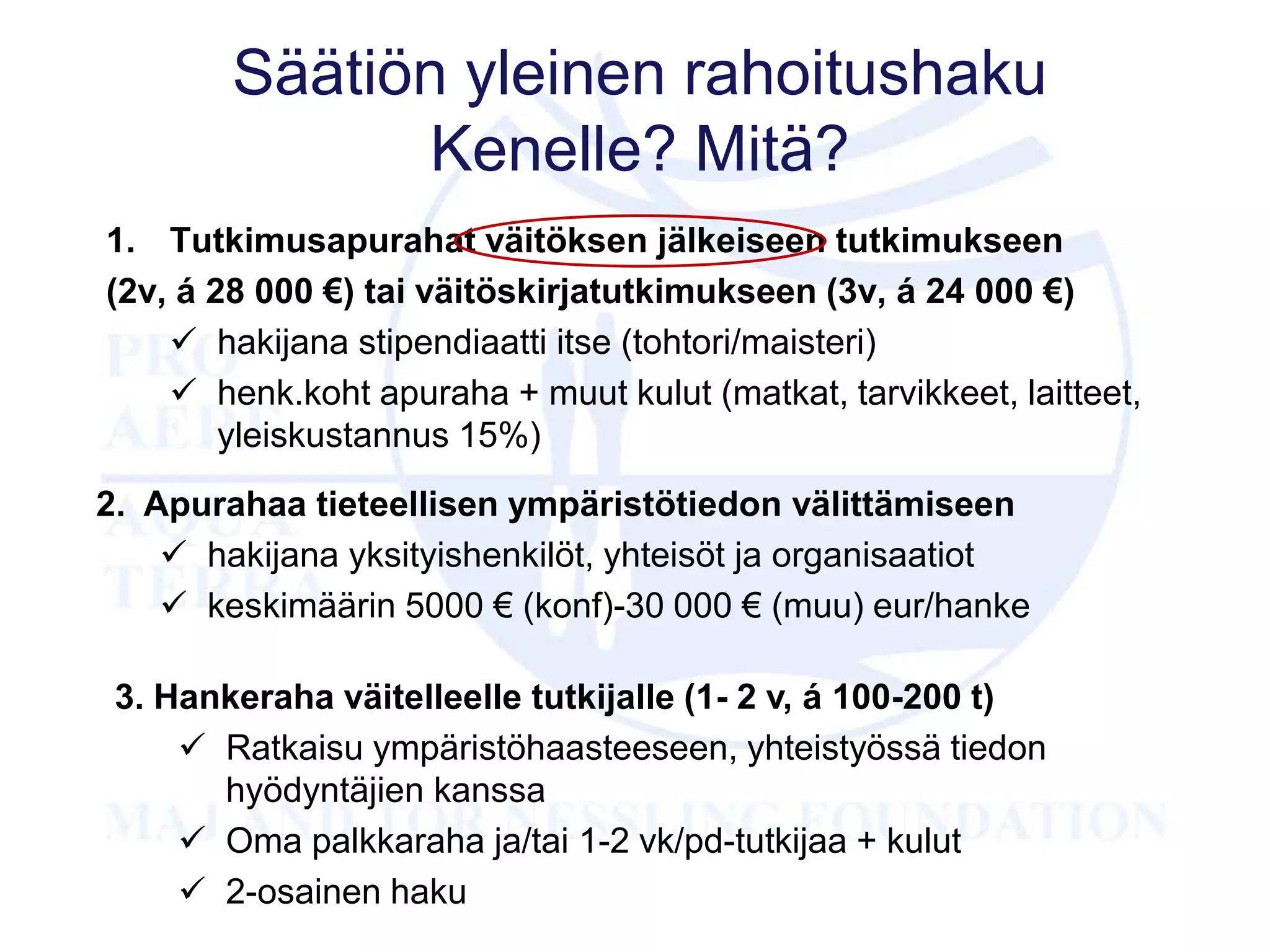 Säätiön yleinen rahoitushaku
Kenelle? Mitä?
1. Tutkimusapurahat väitöksen jälkeiseen tutkimukseen
(2v, á 28 000 €) tai väitöskirjatutkimukseen (3v, á 24 000 €)
 hakijana stipendiaatti itse (tohtori/maisteri)
 henk.koht apuraha + muut kulut (matkat, tarvikkeet, laitteet,
yleiskustannus 15%)
2. Apurahaa tieteellisen ympäristötiedon välittämiseen
 hakijana yksityishenkilöt, yhteisöt ja organisaatiot
 keskimäärin 5000 € (konf)-30 000 € (muu) eur/hanke
3. Hankeraha väitelleelle tutkijalle (1- 2 v, á 100-200 t)
 Ratkaisu ympäristöhaasteeseen, yhteistyössä tiedon
hyödyntäjien kanssa
 Oma palkkaraha ja/tai 1-2 vk/pd-tutkijaa + kulut
 2-osainen haku
 