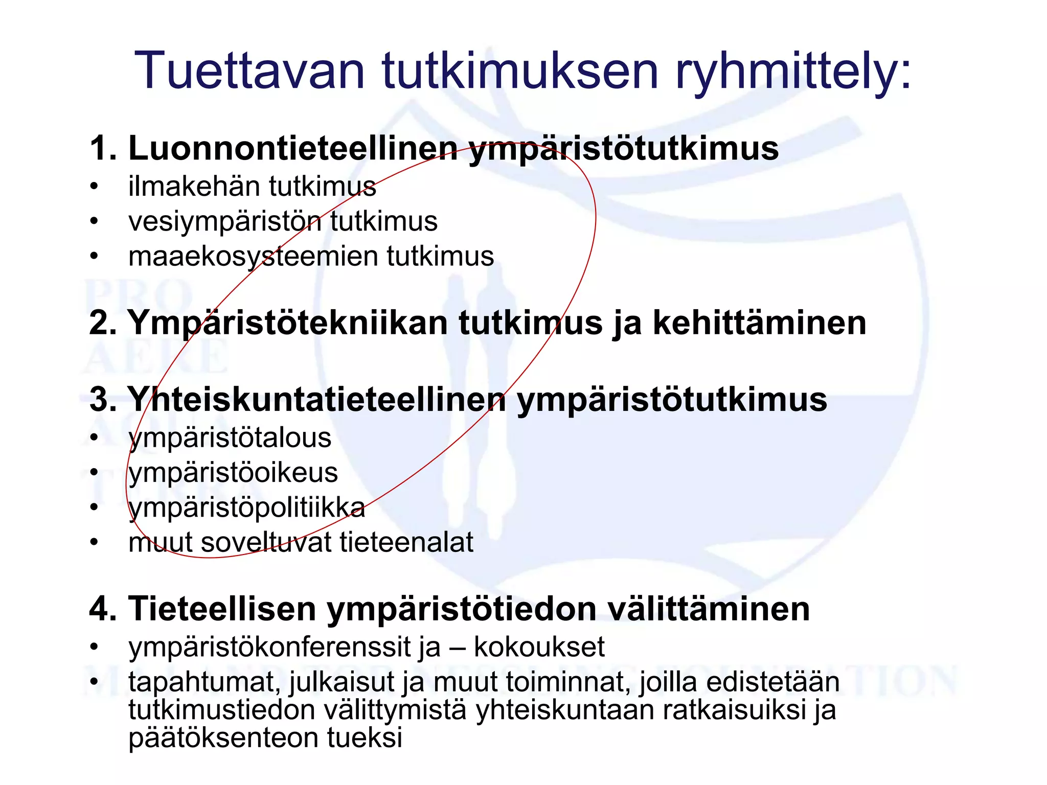 Tuettavan tutkimuksen ryhmittely:
1. Luonnontieteellinen ympäristötutkimus
• ilmakehän tutkimus
• vesiympäristön tutkimus
• maaekosysteemien tutkimus
2. Ympäristötekniikan tutkimus ja kehittäminen
3. Yhteiskuntatieteellinen ympäristötutkimus
• ympäristötalous
• ympäristöoikeus
• ympäristöpolitiikka
• muut soveltuvat tieteenalat
4. Tieteellisen ympäristötiedon välittäminen
• ympäristökonferenssit ja – kokoukset
• tapahtumat, julkaisut ja muut toiminnat, joilla edistetään
tutkimustiedon välittymistä yhteiskuntaan ratkaisuiksi ja
päätöksenteon tueksi
 