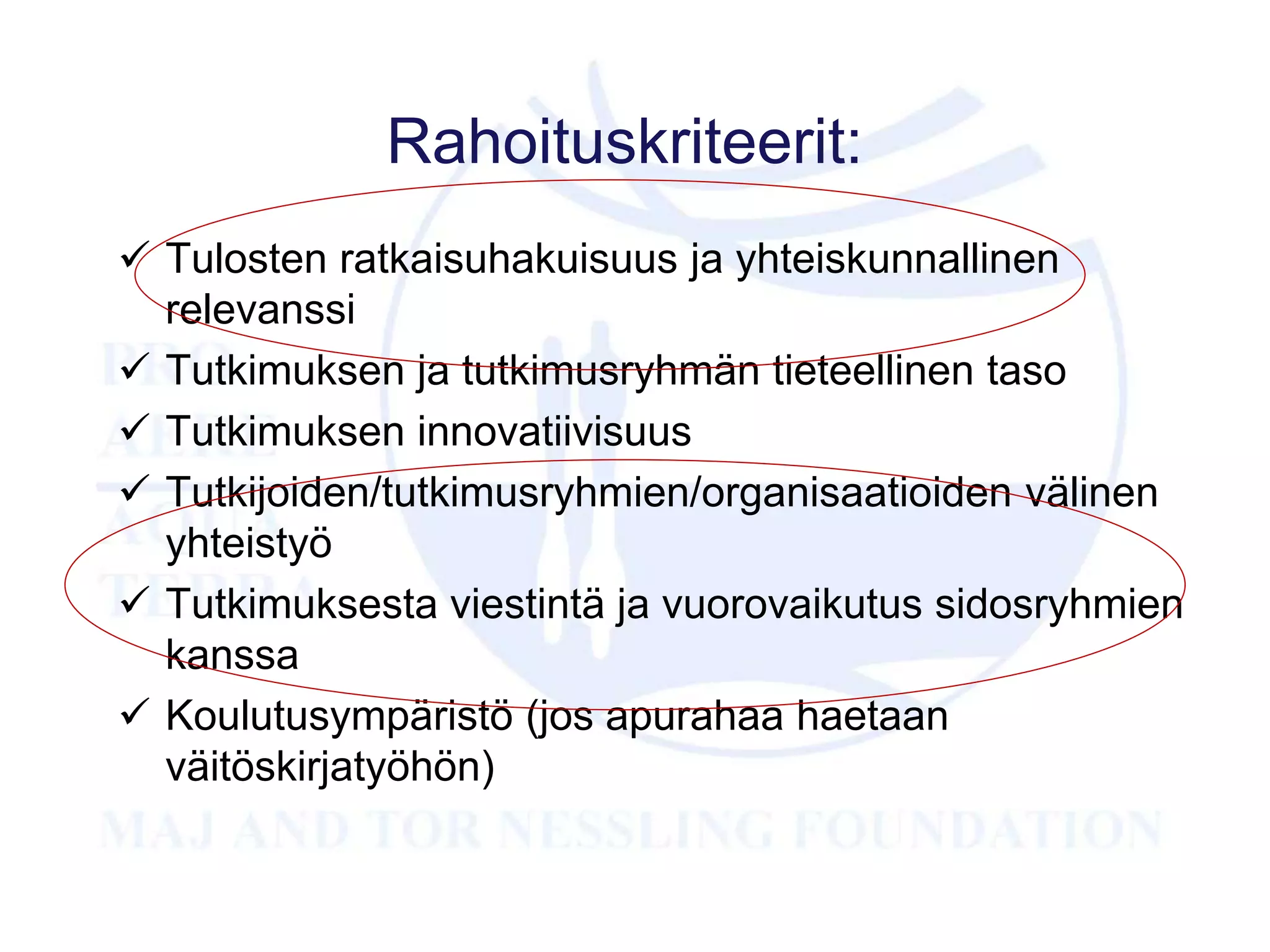 Rahoituskriteerit:
 Tulosten ratkaisuhakuisuus ja yhteiskunnallinen
relevanssi
 Tutkimuksen ja tutkimusryhmän tieteellinen taso
 Tutkimuksen innovatiivisuus
 Tutkijoiden/tutkimusryhmien/organisaatioiden välinen
yhteistyö
 Tutkimuksesta viestintä ja vuorovaikutus sidosryhmien
kanssa
 Koulutusympäristö (jos apurahaa haetaan
väitöskirjatyöhön)
 