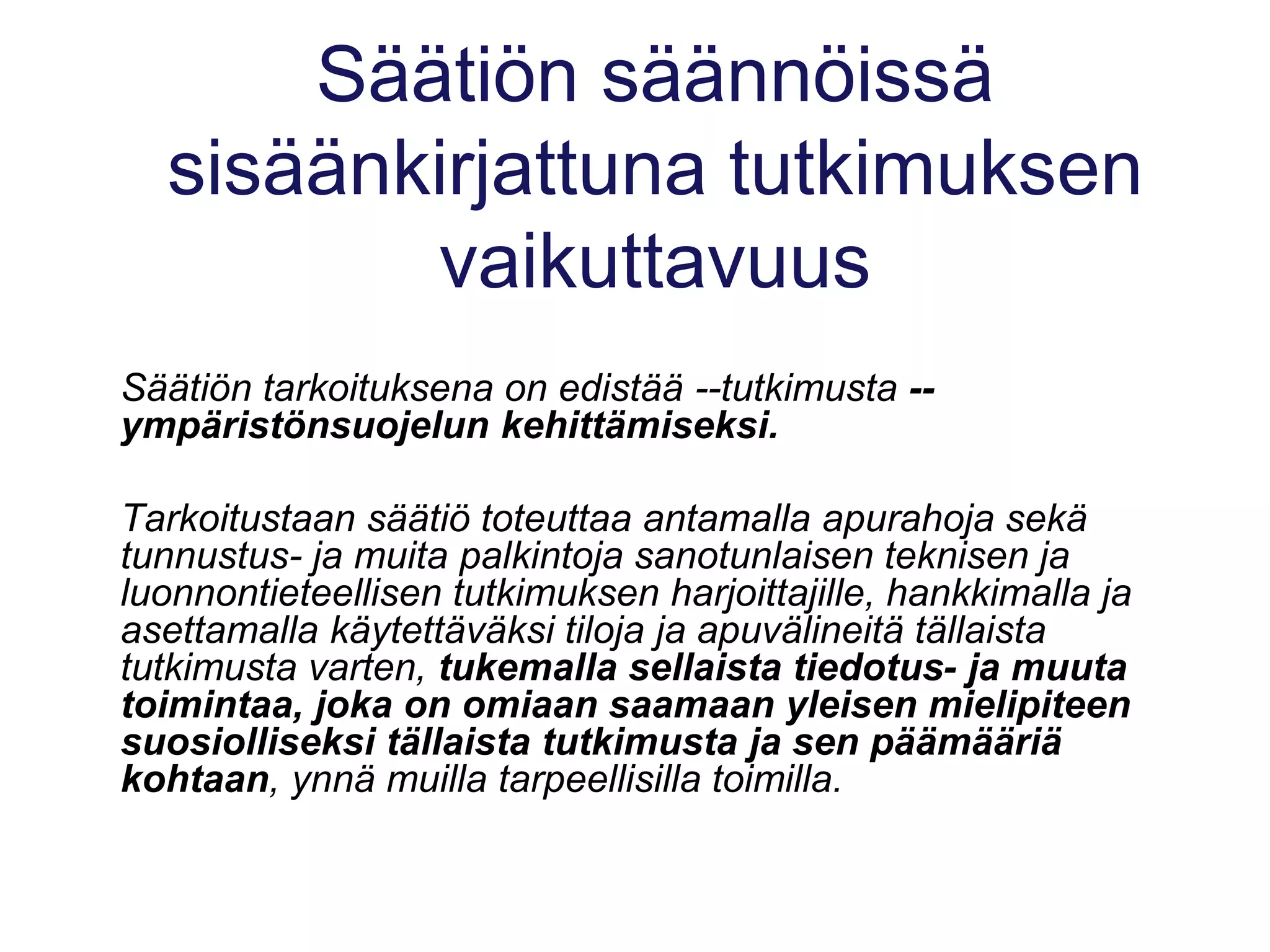 Säätiön säännöissä
sisäänkirjattuna tutkimuksen
vaikuttavuus
Säätiön tarkoituksena on edistää --tutkimusta --
ympäristönsuojelun kehittämiseksi.
Tarkoitustaan säätiö toteuttaa antamalla apurahoja sekä
tunnustus- ja muita palkintoja sanotunlaisen teknisen ja
luonnontieteellisen tutkimuksen harjoittajille, hankkimalla ja
asettamalla käytettäväksi tiloja ja apuvälineitä tällaista
tutkimusta varten, tukemalla sellaista tiedotus- ja muuta
toimintaa, joka on omiaan saamaan yleisen mielipiteen
suosiolliseksi tällaista tutkimusta ja sen päämääriä
kohtaan, ynnä muilla tarpeellisilla toimilla.
 