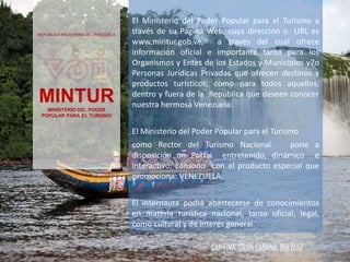 CANAIMA. GRAN SABANA. BOLÍVAR
REPÚBLICA BOLIVARINA DE VENEZUELA
MINTURMINISTERIO DEL PODER
POPULAR PARA EL TURISMO
El Ministerio del Poder Popular para el Turismo a
través de su Página Web, cuya dirección o URL es
www.mintur.gob.ve, a través del cual ofrece
información oficial e importante tanto para los
Organismos y Entes de los Estados y Municipios y7o
Personas Jurídicas Privadas que ofrecen destinos y
productos turísticos, como para todos aquellos,
dentro y fuera de la República que deseen conocer
nuestra hermosa Venezuela.
El Ministerio del Poder Popular para el Turismo
como Rector del Turismo Nacional pone a
disposición un Portal entretenido, dinámico e
interactivo, cónsono con el producto especial que
promociona: VENEZUELA.
El internauta podrá abastecerse de conocimientos
en materia turística nacional, tanto oficial, legal,
como cultural y de interés general.
 