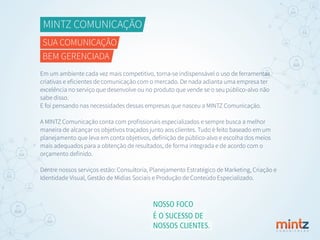 MINTZ COMUNICAÇÃO
SUA COMUNICAÇÃO
BEM GERENCIADA
Em um ambiente cada vez mais competitivo, torna-se indispensável o uso de ferramentas
criativas e eﬁcientes de comunicação com o mercado. De nada adianta uma empresa ter
excelência no serviço que desenvolve ou no produto que vende se o seu público-alvo não
sabe disso.
E foi pensando nas necessidades dessas empresas que nasceu a MINTZ Comunicação.
A MINTZ Comunicação conta com proﬁssionais especializados e sempre busca a melhor
maneira de alcançar os objetivos traçados junto aos clientes. Tudo é feito baseado em um
planejamento que leva em conta objetivos, deﬁnição de público-alvo e escolha dos meios
mais adequados para a obtenção de resultados, de forma integrada e de acordo com o
orçamento deﬁnido.
Dentre nossos serviços estão: Consultoria, Planejamento Estratégico de Marketing, Criação e
Identidade Visual, Gestão de Mídias Sociais e Produção de Conteúdo Especializado.
C O M U N I C A Ç Ã O
NOSSO FOCO
É O SUCESSO DE
NOSSOS CLIENTES.
 