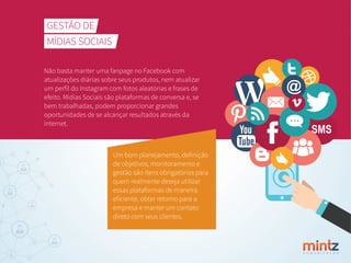 C O M U N I C A Ç Ã O
GESTÃO DE
MÍDIAS SOCIAIS
Não basta manter uma fanpage no Facebook com
atualizações diárias sobre seus produtos, nem atualizar
um perﬁl do Instagram com fotos aleatórias e frases de
efeito. Mídias Sociais são plataformas de conversa e, se
bem trabalhadas, podem proporcionar grandes
oportunidades de se alcançar resultados através da
internet.
Um bom planejamento, deﬁnição
de objetivos, monitoramento e
gestão são itens obrigatórios para
quem realmente deseja utilizar
essas plataformas de maneira
eﬁciente, obter retorno para a
empresa e manter um contato
direto com seus clientes.
 