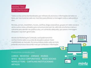 C O M U N I C A Ç Ã O
MARKETING
DE CONTEÚDO
Todos os dias somos bombardeados por milhares de anúncios e informações de todos os
tipos, por isso é preciso cada vez mais foco para oferecer a mensagem certa a cada público-
alvo.
Revistas, jornais, newsletters, murais, cartilhas, blogs corporativos, grupos em redes sociais e
vários outros meios utilizados para comunicar precisam ter, além de uma forma criativa e
cativante para atender seu público-alvo, um conteúdo adequado, que passe a mensagem
desejada e seja bem gerenciado.
Produzimos conteúdo para:
LIVROS REVISTAS JORNAIS MURAIS
SITES BLOGS CORPORATIVOS REDES SOCIAIS
NEWSLETTERS CARTILHAS INSTITUCIONAIS
ARTIGOS
Através do Marketing de Conteúdo, você pode transmitir
conhecimento sobre a sua área de atuação e passar maior
credibilidade ao mercado. Os consumidores estão cada vez mais
evitando anúncios e buscando mais por conteúdo e informação.
 