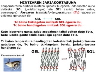 MINTZAREN JARIAKORTASUNA
Tenperaturaren arabera mintzen lipidoak bi egoera edo fasetan aurki
daitezke: SOL (jariakorragoa) eta GEL (solido baten antza,
zurrunagoa). Fasearen trantsizio-tenperaturan (TC) egoeraren
aldaketa gertatzen da:
GEL SOL
Tc baino txikiagotan mintzak GEL egoera du.
Tc baino handiagotan mintzak SOL egoera du.
Kate laburreko gantz azido asegabeek jaitsi egiten dute Tc-a.
Kate luzeko gantz azido aseek igo egiten dute Tc-a.
Tc baino tenperatura handiagotan kolesterolak jariakortasuna
gutxitzen du, Tc baino txikiagotan, berriz, jariakortasuna
handitzen du.
GEL SOL
Elur-oreinaren hankak
 