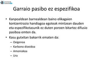 Garraio pasibo ez espezifikoa
• Kanpoaldean barnealdean baino elikagaien
  kontzentrazio handiagoa egoteak mintzean dauden
  eta espezifikotasunik ez duten poroen bitartez difusio
  pasiboa emten da.
• Kasu gutxitan bakarrik ematen da:
   –   Oxígenoa
   –   Karbono dioxidoa
   –   Amoniakoa
   –   Ura
 