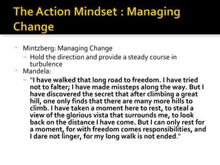 •   Mintzberg: Managing Change
    – Hold the direction and provide a steady course in
      turbulence
•   Mandela:
    – “I have walked that long road to freedom. I have tried
      not to falter; I have made missteps along the way. But I
      have discovered the secret that after climbing a great
      hill, one only finds that there are many more hills to
      climb. I have taken a moment here to rest, to steal a
      view of the glorious vista that surrounds me, to look
      back on the distance I have come. But I can only rest for
      a moment, for with freedom comes responsibilities, and
      I dare not linger, for my long walk is not ended.”
 