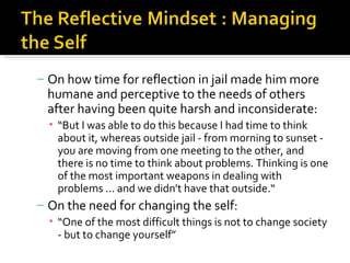 – On how time for reflection in jail made him more
  humane and perceptive to the needs of others
  after having been quite harsh and inconsiderate:
  • “But I was able to do this because I had time to think
    about it, whereas outside jail - from morning to sunset -
    you are moving from one meeting to the other, and
    there is no time to think about problems. Thinking is one
    of the most important weapons in dealing with
    problems ... and we didn't have that outside.“
– On the need for changing the self:
  • “One of the most difficult things is not to change society
    - but to change yourself”
 