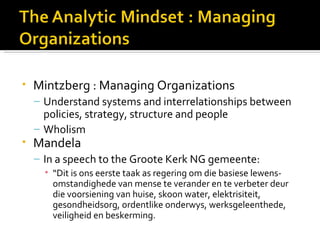 •   Mintzberg : Managing Organizations
    – Understand systems and interrelationships between
      policies, strategy, structure and people
    – Wholism
•   Mandela
    – In a speech to the Groote Kerk NG gemeente:
      • “Dit is ons eerste taak as regering om die basiese lewens-
        omstandighede van mense te verander en te verbeter deur
        die voorsiening van huise, skoon water, elektrisiteit,
        gesondheidsorg, ordentlike onderwys, werksgeleenthede,
        veiligheid en beskerming.
 
