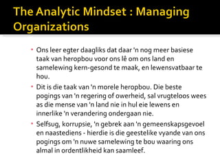 ▪ Ons leer egter daagliks dat daar 'n nog meer basiese
  taak van heropbou voor ons lê om ons land en
  samelewing kern-gesond te maak, en lewensvatbaar te
  hou.
▪ Dit is die taak van 'n morele heropbou. Die beste
  pogings van 'n regering of owerheid, sal vrugteloos wees
  as die mense van 'n land nie in hul eie lewens en
  innerlike 'n verandering ondergaan nie.
▪ Selfsug, korrupsie, 'n gebrek aan 'n gemeenskapsgevoel
  en naastediens - hierdie is die geestelike vyande van ons
  pogings om 'n nuwe samelewing te bou waaring ons
  almal in ordentlikheid kan saamleef.
 