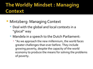    Mintzberg: Managing Context
     Deal with the global and local contexts in a
      “glocal” way
     Mandela in a speech to the Dutch Parliament:
      ▪ “As we approach the new millennium, the world faces
        greater challenges than ever before. They include
        growing poverty, despite the capacity of the world
        economy to produce the means for solving the problems
        of poverty.
 