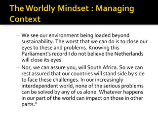 – We see our environment being loaded beyond
  sustainability. The worst that we can do is to close our
  eyes to these and problems. Knowing this
  Parliament's record I do not believe the Netherlands
  will close its eyes.
– Nor, we can assure you, will South Africa. So we can
  rest assured that our countries will stand side by side
  to face these challenges. In our increasingly
  interdependent world, none of the serious problems
  can be solved by any of us alone. Whatever happens
  in our part of the world can impact on those in other
  parts.”
 