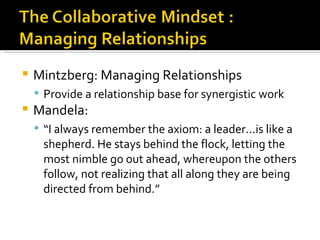    Mintzberg: Managing Relationships
     Provide a relationship base for synergistic work
   Mandela:
     “I always remember the axiom: a leader...is like a
     shepherd. He stays behind the flock, letting the
     most nimble go out ahead, whereupon the others
     follow, not realizing that all along they are being
     directed from behind.”
 