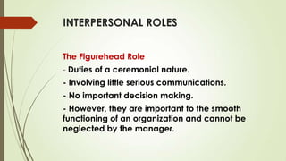 INTERPERSONAL ROLES
The Figurehead Role
- Duties of a ceremonial nature.
- Involving little serious communications.

- No important decision making.
- However, they are important to the smooth
functioning of an organization and cannot be
neglected by the manager.

 