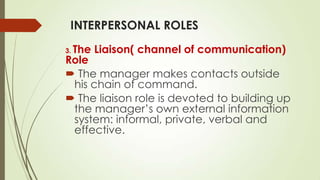 INTERPERSONAL ROLES
The Liaison( channel of communication)
Role
 The manager makes contacts outside
his chain of command.
 The liaison role is devoted to building up
the manager’s own external information
system: informal, private, verbal and
effective.
3.

 