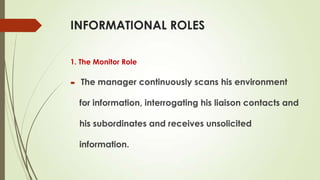 INFORMATIONAL ROLES
1. The Monitor Role


The manager continuously scans his environment
for information, interrogating his liaison contacts and
his subordinates and receives unsolicited
information.

 