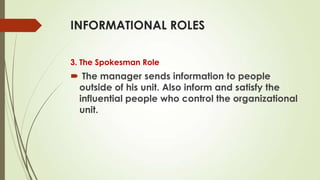 INFORMATIONAL ROLES
3. The Spokesman Role

 The manager sends information to people
outside of his unit. Also inform and satisfy the
influential people who control the organizational
unit.

 