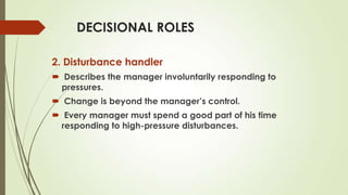 DECISIONAL ROLES
2. Disturbance handler
 Describes the manager involuntarily responding to
pressures.
 Change is beyond the manager’s control.

 Every manager must spend a good part of his time
responding to high-pressure disturbances.

 