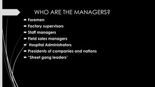 WHO ARE THE MANAGERS?
 Foremen

 Factory supervisors
 Staff managers
 Field sales managers

 Hospital Administrators
 Presidents of companies and nations
 “Street gang leaders”

 