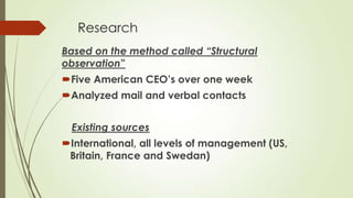 Research
Based on the method called “Structural
observation”

Five American CEO’s over one week
Analyzed mail and verbal contacts

Existing sources
International, all levels of management (US,
Britain, France and Swedan)

 