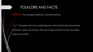 FOLKLORE AND FACTS
Folklore: The manager is reflective, systematic planner.

Fact: Managers work at an unrelenting pace, their activities are characterized
by brevity, variety, discontinuity. They are strongly oriented to action and dislike
reflective activities.

 