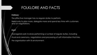 FOLKLORE AND FACTS
Folklore:
The effective manager has no regular duties to perform.
Need only to plan more, delegate more and spend less time with customers
and on negotiations.
Fact:
Managerial work involves performing a number of regular duties, including
ritual and ceremony, negotiations and processing of soft information that links
the organisation with its environment.

 