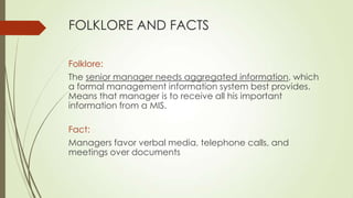 FOLKLORE AND FACTS
Folklore:
The senior manager needs aggregated information, which
a formal management information system best provides.
Means that manager is to receive all his important
information from a MIS.
Fact:
Managers favor verbal media, telephone calls, and
meetings over documents

 
