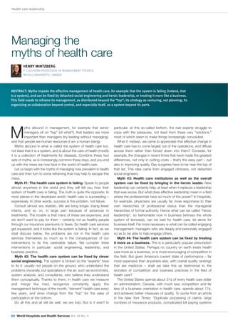 Health care leadership
04 World Hospitals and Health Services Vol. 48 No. 3
ABSTRACT: Myths impede the effective management of health care, for example that the system is failing (indeed, that
is a system), and can be fixed by detached social engineering and heroic leadership, or treating it more like a business.
This field needs to reframe its management, as distributed beyond the “top”; its strategy as venturing, not planning; its
organizing as collaboration beyond control, and especially itself, as a system beyond its parts.
M
yths abound in management, for example that senior
managers sit on “top” (of what?), that leaders are more
important than managers (try leading without managing),
and that people are human resources (I am a human being).
Myths abound in what is called the system of health care too,
not least that it is a system, and is about the care of health (mostly
it is a collection of treatments for disease). Combine these two
sets of myths, as is increasingly common these days, and you end
up with the mess we now face in the world of health care.
Let us begin with the myths of managing now prevalent in health
care and then turn to some reframing that may help to escape this
mess.
Myth #1: The health care system is failing. Speak to people
almost anywhere in the world and they will tell you how their
system of health care is failing. The truth is quite the opposite: In
most places in the developed world, health care is succeeding –
expensively. In other words, success is the problem, not failure.
Consult almost any statistic. We are living longer, losing fewer
infants, and so on, in large part because of advances in
treatments. The trouble is that many of these are expensive, and
we don’t want to pay for them – certainly not as healthy people
through our insurance premiums or taxes. So health care services
get squeezed, and it looks like the system is failing. In fact, as we
shall discuss below, the problems are not in the health care
services themselves so much as in the consequences of our
interventions to fix this ostensible failure. We consider three
interventions in particular: social engineering, leadership, and
business practice.
Myth #2: The health care system can be fixed by clever
social engineering. The system is broken so the “experts” have
to fix it: usually not people on the ground, who understand the
problems viscerally, but specialists in the air, such as economists,
system analysts, and consultants, who believe they understand
them conceptually. Thanks to them, in health care we measure
and merge like mad, reorganize constantly, apply the
management technique of the month, “reinvent” health care every
few years, and drive change from the “top” for the sake of
participation at the bottom.
Do all this and all will be well, we are told. But is it ever? In
HENRY MINTZBERG
P CLEGHORN PROFESSOR OF MANAGEMENT STUDIES,
MCGILL UNIVERSITY, CANADA
particular, at this so-called bottom, the real experts struggle to
cope with the pressures, not least from these very “solutions,”
most of which seem to make things increasingly convoluted.
What if, instead, we came to appreciate that effective change in
health care has to come largely out of the operations, and diffuse
across them rather than forced down into them? Consider, for
example, the changes in recent times that have made the greatest
differences, not only in cutting costs – that’s the easy part – but
also in improving quality. Day surgeries have to be near the top of
that list. This idea came from engaged clinicians, not detached
social engineers.
Myth #3: Health care institutions as well as the overall
system can be fixed by bringing in the heroic leader. New
leadership can certainly help, at least when it replaces a leadership
that was worse. But what does effective leadership mean in a field
where the professionals have so much of the power? In hospitals,
for example, physicians are usually far more responsive to their
own hierarchies of professional status than the managerial
hierarchies of formal authority. Hence what can be called “heroic
leadership”, so fashionable now in business (witness the whole
system of bonuses), can be bad for health care, let alone for
business itself. Far more necessary is what can be called engaging
management: managers who are deeply and personally engaged
so as to be able to help engage others.
Myth #4: The health care system can be fixed by treating
it more as a business. This is a particularly popular prescription
in the United States. Perhaps no country on earth treats health
care more as a business, or is more encouraging of competition in
this field. But given America’s current state of performance – far
more expensive than anywhere else, with overall quality rankings
that are mediocre – shall we take this as testimonial to the
wonders of competition and business practices in the field of
health care?
The United States spends about 31¢ of every health care dollar
on administration; Canada, with much less competition and far
less of a business orientation in health care, spends about 17¢,
and achieves better measures of quality. To quote from an article
in the New York Times: “Duplicate processing of claims, large
numbers of insurance products, complicated bill paying systems
Managing the
myths of health care
04-07 – Henry Mintzberg.qxd:48_3 23/10/12 10:13 Page 4
 