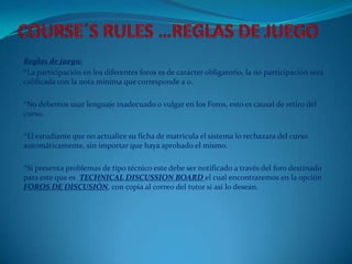 Reglas de juego:
*La participación en los diferentes foros es de carácter obligatorio, la no participación será
calificada con la nota mínima que corresponde a 0.

*No debemos usar lenguaje inadecuado o vulgar en los Foros, esto es causal de retiro del
curso.

*El estudiante que no actualice su ficha de matricula el sistema lo rechazara del curso
automáticamente, sin importar que haya aprobado el mismo.

*Si presenta problemas de tipo técnico este debe ser notificado a través del foro destinado
para este que es TECHNICAL DISCUSSION BOARD el cual encontraremos en la opción
FOROS DE DISCUSIÓN, con copia al correo del tutor si así lo desean.
 