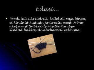 Edasi...Edasi...
 Poodi tuli üks tüdruk, kellel oli vaja lõngu,Poodi tuli üks tüdruk, kellel oli vaja lõngu,
et kindaid kududa ja ta ostis need. Mõneet kindaid kududa ja ta ostis need. Mõne
aja pärast tuli koolis käsitöö tund jaaja pärast tuli koolis käsitöö tund ja
kindad hakkasid vähehaaval valmima.kindad hakkasid vähehaaval valmima.
 