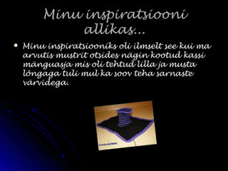 Minu inspiratsiooniMinu inspiratsiooni
allikas...allikas...
 Minu inspiratsiooniks oli ilmselt see kui maMinu inspiratsiooniks oli ilmselt see kui ma
arvutis mustrit otsides nägin kootud kassiarvutis mustrit otsides nägin kootud kassi
mänguasja mis oli tehtud lilla ja mustamänguasja mis oli tehtud lilla ja musta
lõngaga tuli mul ka soov teha sarnastelõngaga tuli mul ka soov teha sarnaste
värvidega.värvidega.
 