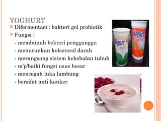 YOGHURT

Difermentasi : bakteri gol probiotik
 Fungsi :
- membunuh bekteri pengganggu
- menurunkan kolesterol darah
- merangsang sistem kekebalan tubuh
- m’p’baiki fungsi usus besar
- mencegah luka lambung
- bersifat anti kanker


 
