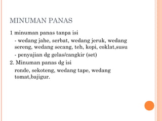 MINUMAN PANAS
1 minuman panas tanpa isi
- wedang jahe, serbat, wedang jeruk, wedang
sereng, wedang secang, teh, kopi, coklat,susu
- penyajian dg gelas/cangkir (set)
2. Minuman panas dg isi
ronde, sekoteng, wedang tape, wedang
tomat,bajigur.

 