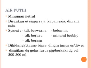 AIR PUTIH
Minuman netral
 Disajikan u/ siapa saja, kapan saja, dimana
saja
 Syarat : - tdk berwarna
- bebas mo
- tdk berbau
- mineral berbhy
- tdk berasa
 Dihidangk’:tawar biasa, dingin tanpa es/di+ es
 disajikan dg gelas lurus pjg/berkaki dg vol
200-300 ml


 
