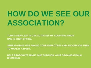 HOW DO WE SEE OUR
ASSOCIATION?
TURN A NEW LEAF IN CSR ACTIVITIES BY ADOPTING MINUS
ONE IN YOUR OFFICE.
SPREAD MINUS ONE AMONG YOUR EMPLOYEES AND ENCOURAGE THEM
TO MAKE IT A HABIT.
HELP PROPOGATE MINUS ONE THROUGH YOUR ORGANISATIONAL
CHANNELS

 