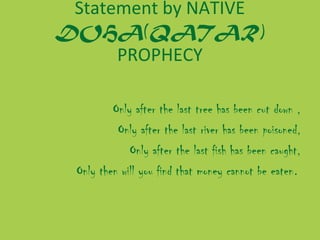 Statement by NATIVE
DOHA(QATAR)
PROPHECY
Only after the last tree has been cut down ,
Only after the last river has been poisoned,
Only after the last fish has been caught,
Only then will you find that money cannot be eaten.

 