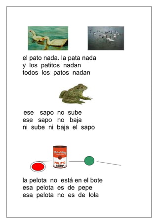 el pato nada. la pata nada
y los patitos nadan
todos los patos nadan




ese sapo no sube
ese sapo no baja
ni sube ni baja el sapo




la pelota no está en el bote
esa pelota es de pepe
esa pelota no es de lola
 