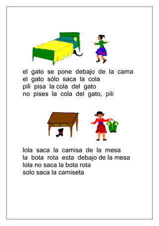 el gato se pone debajo de la cama
el gato sólo saca la cola
pili pisa la cola del gato
no pises la cola del gato, pili




lola saca la camisa de la mesa
la bota rota esta debajo de la mesa
lola no saca la bota rota
solo saca la camiseta
 
