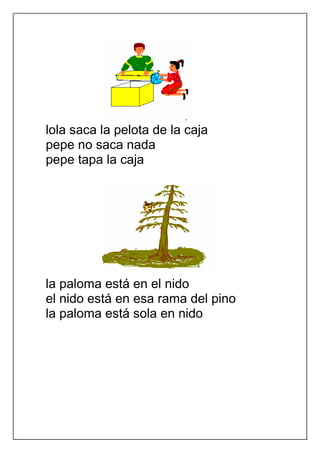 lola saca la pelota de la caja
pepe no saca nada
pepe tapa la caja




la paloma está en el nido
el nido está en esa rama del pino
la paloma está sola en nido
 