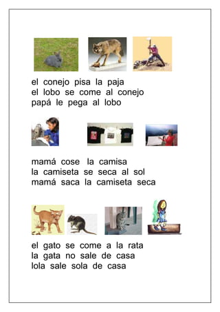 el conejo pisa la paja
el lobo se come al conejo
papá le pega al lobo




mamá cose la camisa
la camiseta se seca al sol
mamá saca la camiseta seca




el gato se come a la rata
la gata no sale de casa
lola sale sola de casa
 