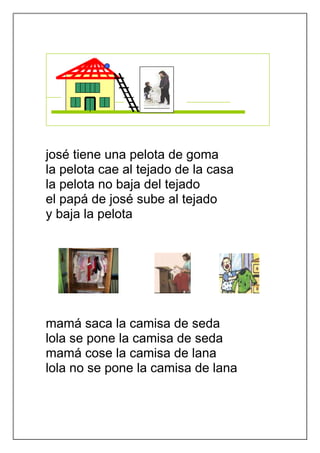 josé tiene una pelota de goma
la pelota cae al tejado de la casa
la pelota no baja del tejado
el papá de josé sube al tejado
y baja la pelota




mamá saca la camisa de seda
lola se pone la camisa de seda
mamá cose la camisa de lana
lola no se pone la camisa de lana
 