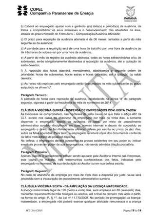 b) Caberá ao empregado ajustar com a gerência a(s) data(s) e período(s) da ausência, de 
forma a compatibilizar os seus interesses e o desenvolvimento das atividades da área, 
através do preenchimento do Formulário – Compensação/Ausência Abonada; 
c) O prazo para reposição da ausência abonada é de 06 meses contados a partir do mês 
seguinte ao da ausência; 
d) A paridade para a reposição será de uma hora de trabalho por uma hora de ausência ou 
de três horas de sobreaviso por uma hora de ausência; 
e) A partir do mês do registro da ausência abonada, todas as horas extraordinárias e/ou de 
sobreaviso, serão obrigatoriamente destinadas à reposição da ausência, até a quitação do 
saldo devedor; 
f) A reposição das horas ocorrerá, mensalmente, obedecendo a seguinte ordem de 
prioridade: horas de sobreaviso, horas extras e horas dobradas, até a quitação do saldo 
devedor; 
g) As horas não repostas pelo empregado serão descontadas no mês subsequente ao prazo 
estipulado na alínea “c”. 
Parágrafo Terceiro: 
A paridade de horas para reposição de ausência, estabelecida na alínea “d” do parágrafo 
segundo, vigorará a partir da frequência do mês de novembro de 2014. 
CLÁUSULA VIGÉSIMA QUINTA - DISPENSA DE EMPREGADOS COM JUSTA CAUSA: 
As Empresas se comprometem, nas hipóteses de justa causa de que trata o artigo 482 da 
CLT, exceto nos casos de abandono de empregado por mais de trinta dias, a somente 
dispensar o empregado depois de apurados os fatos, por meio de procedimento 
administrativo sumário disciplinado em suas normas internas e depois de concedido ao 
empregado o direito de facultativamente oferecer defesa por escrito no prazo de dez dias, 
sobre os fatos apurados. Para tanto, o empregado receberá cópia dos documentos contendo 
os fatos motivadores da possível dispensa. 
Na defesa, o empregado deverá apresentar as provas existentes em seu poder ou indicar 
eventuais provas em poder de sua empregadora, não sendo admitida dilação probatória. 
Parágrafo Primeiro: 
Apenas quando o procedimento estiver sendo apurado pela Auditoria Interna das Empresas, 
esta ouvirá, no máximo, três testemunhas conhecedoras dos fatos, indicadas pelo 
empregado no momento de sua declaração ao Auditor ou em sua defesa escrita. 
Parágrafo Segundo: 
No caso de abandono de emprego por mais de trinta dias a dispensa por justa causa será 
procedida sem a instauração de procedimento administrativo sumário. 
CLÁUSULA VIGÉSIMA SEXTA - DA AMPLIAÇÃO DA LICENÇA MATERNIDADE: 
A licença maternidade legal de 120 (cento e vinte) dias, será ampliada em 60 (sessenta) dias, 
mediante requerimento da mãe biológica ou adotiva, até o final do primeiro mês após o parto, 
na forma do artigo 1º, § 1º, da Lei nº 11.770/2008. No período de prorrogação da licença-maternidade, 
a empregada não poderá exercer qualquer atividade remunerada e a criança 
ACT 2014/2015 Página 10 de 14 
 