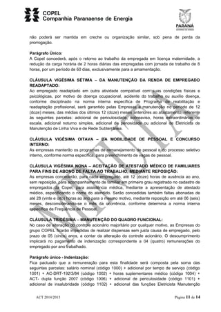 não poderá ser mantida em creche ou organização similar, sob pena de perda da 
prorrogação. 
Parágrafo Único: 
A Copel concederá, após o retorno ao trabalho da empregada em licença maternidade, a 
redução da carga horária de 2 horas diárias das empregadas com jornada de trabalho de 8 
horas, por um período de 60 dias, exclusivamente para a amamentação. 
CLÁUSULA VIGÉSIMA SÉTIMA – DA MANUTENÇÃO DA RENDA DE EMPREGADO 
READAPTADO: 
Ao empregado readaptado em outra atividade compatível com suas condições físicas e 
psicológicas, por motivo de doença ocupacional, acidente do trabalho ou auxílio doença, 
conforme disciplinado na norma interna específica de Programa de reabilitação e 
readaptação profissional, será garantido pelas Empresas a manutenção no período de 12 
(doze) meses, das médias dos últimos 12 (doze) meses anteriores ao afastamento, referente 
às seguintes parcelas: adicional de periculosidade, sobreaviso, horas extraordinárias de 
escala, adicional noturno simples, adicional de penosidade ou adicional de Eletricista de 
Manutenção de Linha Viva e de Rede Subterrânea. 
CLÁUSULA VIGÉSIMA OITAVA – DA MOBILIDADE DE PESSOAL E CONCURSO 
INTERNO: 
As empresas manterão os programas de remanejamento de pessoal e do processo seletivo 
interno, conforme norma específica, para preenchimento de vagas de pessoal. 
CLÁUSULA VIGÉSIMA NONA – ACEITAÇÃO DE ATESTADO MÉDICO DE FAMILIARES 
PARA FINS DE ABONO DE FALTA AO TRABALHO, MEDIANTE REPOSIÇÃO: 
As empresas concederão, para cada empregado, até 12 (doze) horas de ausência ao ano, 
sem reposição, para acompanhamento de familiar em primeiro grau registrado no cadastro de 
empregados da Copel, para assistência médica, mediante a apresentação de atestado 
médico, especificando o nome do atendido. Serão concedidas também faltas abonadas de 
até 28 (vinte e oito) horas ao ano para o mesmo motivo, mediante reposição em até 06 (seis) 
meses, desconsiderando-se o mês da ocorrência, conforme determina a norma interna 
específica de Frequência de Pessoal. 
CLÁUSULA TRIGÉSIMA – MANUTENÇÃO DO QUADRO FUNCIONAL: 
No caso de alteração do controle acionário majoritário por qualquer motivo, as Empresas do 
grupo COPEL ficarão impedidas de realizar dispensas sem justa causa de empregado, pelo 
prazo de 05 (cinco) anos, a contar da alteração do controle acionário. O descumprimento 
implicará no pagamento de indenização correspondente a 04 (quatro) remunerações do 
empregado por ano trabalhado. 
Parágrafo único - Indenização: 
Fica pactuado que a remuneração para esta finalidade será composta pela soma das 
seguintes parcelas: salário nominal (código 1000) + adicional por tempo de serviço (código 
1001) + AC-DRT-192/3/84 (código 1002) + horas suplementares médico (código 1004) + 
ACT- dupla função 2007 (código 1006) + adicional de periculosidade (código 1101) + 
adicional de insalubridade (código 1102) + adicional das funções Eletricista Manutenção 
ACT 2014/2015 Página 11 de 14 
 