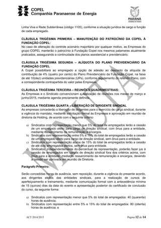 Linha Viva e Rede Subterrânea (código 1105), conforme a situação jurídica de cargo e função 
de cada empregado. 
CLÁUSULA TRIGÉSIMA PRIMEIRA – MANUTENÇÃO DO PATROCÍNIO DA COPEL À 
FUNDAÇÃO COPEL: 
No caso de alteração do controle acionário majoritário por qualquer motivo, as Empresas do 
grupo COPEL manterão o patrocínio à Fundação Copel nos mesmos patamares atualmente 
praticados, assegurando a continuidade dos planos assistencial e previdenciário. 
CLÁUSULA TRIGÉSIMA SEGUNDA – ALÍQUOTA DO PLANO PREVIDENCIÁRIO DA 
FUNDAÇÃO COPEL 
A Copel possibilitará ao empregado a opção de adesão ao desconto da alíquota de 
contribuição de 4% (quatro por cento) do Plano Previdenciário da Fundação Copel, na faixa 
de até 10(dez) unidades previdenciárias (UPs), conforme regulamento do referido Plano, com 
a correspondente contrapartida do valor pelas Empresas. 
CLÁUSULA TRIGÉSIMA TERCEIRA – REUNIÕES QUADRIMESTRAIS: 
As Empresas e o Sindicato convencionam a realização de reuniões nos meses de março e 
junho/2015, mediante agenda previamente definida. 
CLAUSULA TRIGÉSIMA QUARTA – LIBERAÇÃO DE DIRIGENTE SINDICAL 
As empresas concederão a liberação de dirigentes para o exercício de cargo sindical, durante 
a vigência do mandato, mediante solicitação formal às Empresas e aprovação em reunião de 
diretoria da Holding, de acordo com o seguinte critério: 
a) Sindicatos com representação menor que 5% do total de empregados terão a cessão 
de um empregado eleito para cargo de direção sindical, com ônus para a entidade, 
mediante ressarcimento da remuneração e encargos. 
b) Sindicatos com representação entre 5% e 15% do total de empregados terão a cessão 
de um empregado eleito para cargo de direção sindical, sem ônus para a entidade. 
c) Sindicatos com representação acima de 15% do total de empregados terão a cessão 
de até dois empregados eleitos, sem ônus para entidade. 
d) Sindicatos, independentemente do percentual de representação, poderão fazer jus à 
cessão de empregados em cargos de direção sindical fora dos critérios acima, com 
ônus para a entidade, mediante ressarcimento da remuneração e encargos, devendo 
a cessão ser aprovada em reunião de Diretoria. 
Parágrafo Primeiro: 
Serão concedidas horas de ausência, sem reposição, durante a vigência do presente acordo, 
aos dirigentes eleitos das entidades sindicais, para a realização de cursos de 
aperfeiçoamento e treinamento, mediante comunicação formal com a antecedência mínima 
de 15 (quinze) dias da data do evento e apresentação posterior do certificado de conclusão 
do curso, da seguinte forma: 
a) Sindicatos com representação menor que 5% do total de empregados: 40 (quarenta) 
horas de ausência; 
b) Sindicatos com representação entre 5% e 15% do total de empregados: 80 (oitenta) 
horas de ausência; e 
ACT 2014/2015 Página 12 de 14 
 